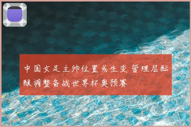 中国女足主帅位置或生变 管理层酝酿调整备战世界杯奥预赛