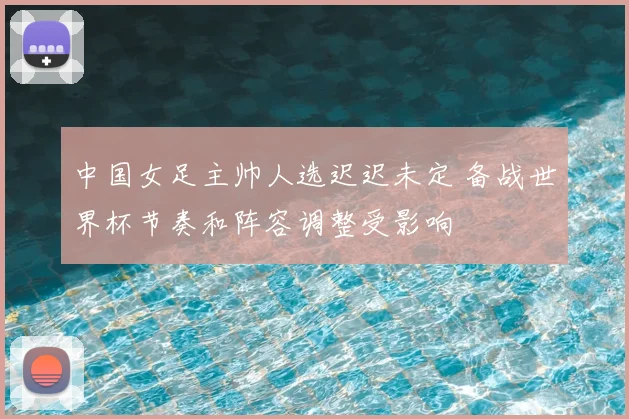 中国女足主帅人选迟迟未定 备战世界杯节奏和阵容调整受影响
