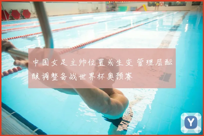 中国女足主帅位置或生变 管理层酝酿调整备战世界杯奥预赛