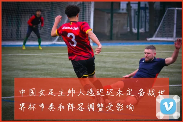 中国女足主帅人选迟迟未定 备战世界杯节奏和阵容调整受影响